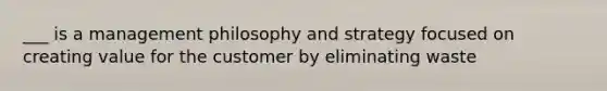 ___ is a management philosophy and strategy focused on creating value for the customer by eliminating waste