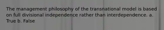 The management philosophy of the transnational model is based on full divisional independence rather than interdependence. a. True b. False