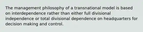 The management philosophy of a transnational model is based on interdependence rather than either full divisional independence or total divisional dependence on headquarters for decision making and control.