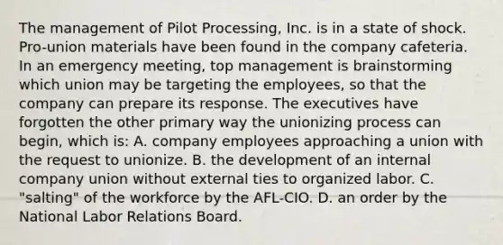 The management of Pilot Processing, Inc. is in a state of shock. Pro-union materials have been found in the company cafeteria. In an emergency meeting, top management is brainstorming which union may be targeting the employees, so that the company can prepare its response. The executives have forgotten the other primary way the unionizing process can begin, which is: A. company employees approaching a union with the request to unionize. B. the development of an internal company union without external ties to organized labor. C. "salting" of the workforce by the AFL-CIO. D. an order by the National Labor Relations Board.