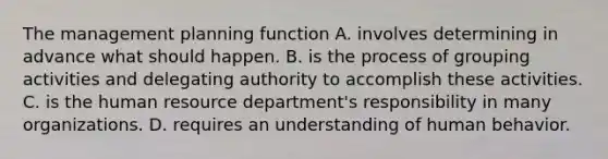 The management planning function A. involves determining in advance what should happen. B. is the process of grouping activities and delegating authority to accomplish these activities. C. is the human resource department's responsibility in many organizations. D. requires an understanding of human behavior.