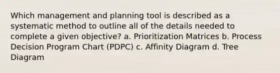 Which management and planning tool is described as a systematic method to outline all of the details needed to complete a given objective? a. Prioritization Matrices b. Process Decision Program Chart (PDPC) c. Affinity Diagram d. Tree Diagram