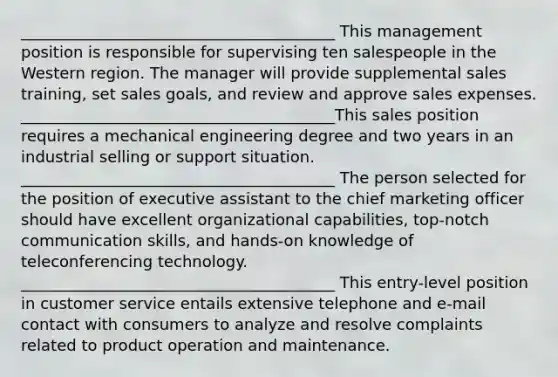 ________________________________________ This management position is responsible for supervising ten salespeople in the Western region. The manager will provide supplemental sales training, set sales goals, and review and approve sales expenses. ________________________________________This sales position requires a mechanical engineering degree and two years in an industrial selling or support situation. ________________________________________ The person selected for the position of executive assistant to the chief marketing officer should have excellent organizational capabilities, top-notch communication skills, and hands-on knowledge of teleconferencing technology. ________________________________________ This entry-level position in customer service entails extensive telephone and e-mail contact with consumers to analyze and resolve complaints related to product operation and maintenance.