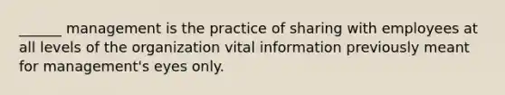 ______ management is the practice of sharing with employees at all levels of the organization vital information previously meant for management's eyes only.