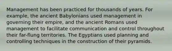 Management has been practiced for thousands of years. For example, the ancient Babylonians used management in governing their empire, and the ancient Romans used management to facilitate communication and control throughout their far-flung territories. The Egyptians used planning and controlling techniques in the construction of their pyramids.