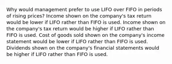 Why would management prefer to use LIFO over FIFO in periods of rising prices? Income shown on the company's tax return would be lower if LIFO rather than FIFO is used. Income shown on the company's tax return would be higher if LIFO rather than FIFO is used. Cost of goods sold shown on the company's income statement would be lower if LIFO rather than FIFO is used. Dividends shown on the company's financial statements would be higher if LIFO rather than FIFO is used.