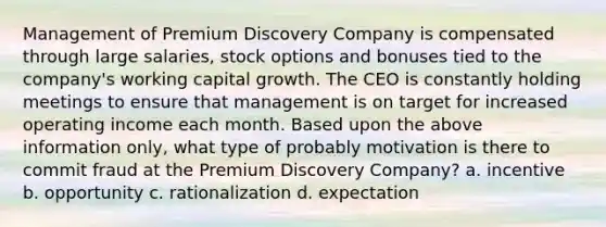 Management of Premium Discovery Company is compensated through large salaries, stock options and bonuses tied to the company's working capital growth. The CEO is constantly holding meetings to ensure that management is on target for increased operating income each month. Based upon the above information only, what type of probably motivation is there to commit fraud at the Premium Discovery Company? a. incentive b. opportunity c. rationalization d. expectation