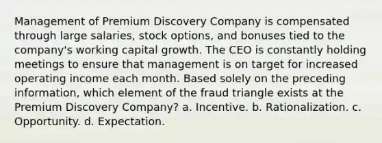 Management of Premium Discovery Company is compensated through large salaries, stock options, and bonuses tied to the company's working capital growth. The CEO is constantly holding meetings to ensure that management is on target for increased operating income each month. Based solely on the preceding information, which element of the fraud triangle exists at the Premium Discovery Company? a. Incentive. b. Rationalization. c. Opportunity. d. Expectation.