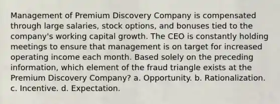 Management of Premium Discovery Company is compensated through large salaries, stock options, and bonuses tied to the company's working capital growth. The CEO is constantly holding meetings to ensure that management is on target for increased operating income each month. Based solely on the preceding information, which element of the fraud triangle exists at the Premium Discovery Company? a. Opportunity. b. Rationalization. c. Incentive. d. Expectation.