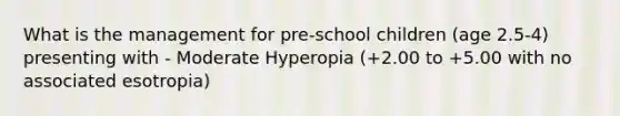 What is the management for pre-school children (age 2.5-4) presenting with - Moderate Hyperopia (+2.00 to +5.00 with no associated esotropia)