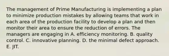 The management of Prime Manufacturing is implementing a plan to minimize production mistakes by allowing teams that work in each area of the production facility to develop a plan and then monitor their area to ensure the reduction of errors. The managers are engaging in A. efficiency monitoring. B. quality control. C. innovative planning. D. the minimal defect approach. E. JIT.