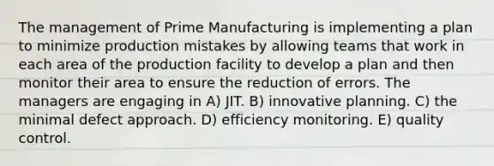 The management of Prime Manufacturing is implementing a plan to minimize production mistakes by allowing teams that work in each area of the production facility to develop a plan and then monitor their area to ensure the reduction of errors. The managers are engaging in A) JIT. B) innovative planning. C) the minimal defect approach. D) efficiency monitoring. E) quality control.