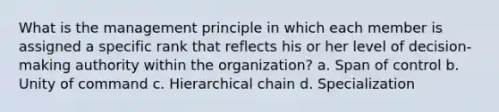 What is the management principle in which each member is assigned a specific rank that reflects his or her level of decision-making authority within the organization? a. Span of control b. Unity of command c. Hierarchical chain d. Specialization