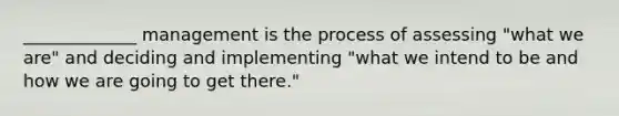 _____________ management is the process of assessing "what we are" and deciding and implementing "what we intend to be and how we are going to get there."