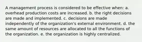 A management process is considered to be effective when: a. overhead production costs are increased. b. the right decisions are made and implemented. c. decisions are made independently of the organization's external environment. d. the same amount of resources are allocated to all the functions of the organization. e. the organization is highly centralized.