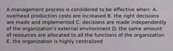 A management process is considered to be effective when: A. overhead production costs are increased B. the right decisions are made and implemented C. decisions are made independently of the organization's external environment D. the same amount of resources are allocated to all the functions of the organization E. the organization is highly centralized