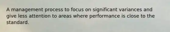 A management process to focus on significant variances and give less attention to areas where performance is close to the standard.