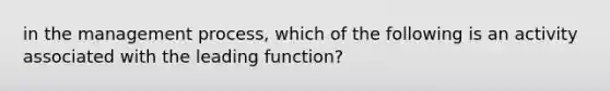 in the management process, which of the following is an activity associated with the leading function?