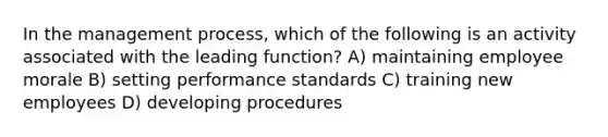 In the management process, which of the following is an activity associated with the leading function? A) maintaining employee morale B) setting performance standards C) training new employees D) developing procedures