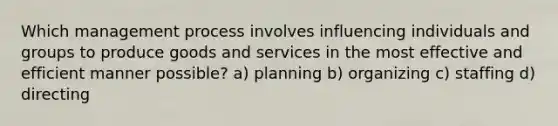 Which management process involves influencing individuals and groups to produce goods and services in the most effective and efficient manner possible? a) planning b) organizing c) staffing d) directing