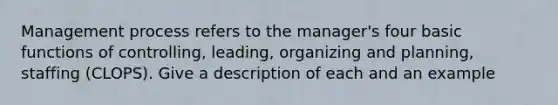 Management process refers to the manager's four basic functions of controlling, leading, organizing and planning, staffing (CLOPS). Give a description of each and an example