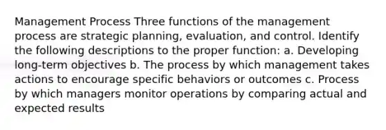 Management Process Three functions of the management process are strategic planning, evaluation, and control. Identify the following descriptions to the proper function: a. Developing long-term objectives b. The process by which management takes actions to encourage specific behaviors or outcomes c. Process by which managers monitor operations by comparing actual and expected results