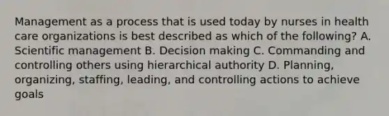 Management as a process that is used today by nurses in health care organizations is best described as which of the following? A. Scientific management B. Decision making C. Commanding and controlling others using hierarchical authority D. Planning, organizing, staffing, leading, and controlling actions to achieve goals