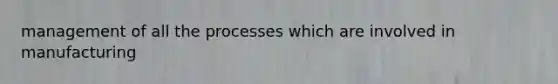 management of all the processes which are involved in manufacturing