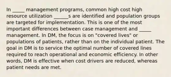 In _____ management programs, common high cost high resource utilization ______s are identified and population groups are targeted for implementation. This is one of the most important differences between case management and _____ management. In DM, the focus is on "covered lives" or populations of patients, rather than on the individual patient. The goal in DM is to service the optimal number of covered lines required to reach operational and economic efficiency. In other words, DM is effective when cost drivers are reduced, whereas patient needs are met.