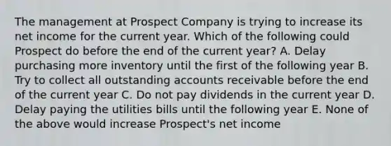 The management at Prospect Company is trying to increase its net income for the current year. Which of the following could Prospect do before the end of the current year? A. Delay purchasing more inventory until the first of the following year B. Try to collect all outstanding accounts receivable before the end of the current year C. Do not pay dividends in the current year D. Delay paying the utilities bills until the following year E. None of the above would increase Prospect's net income