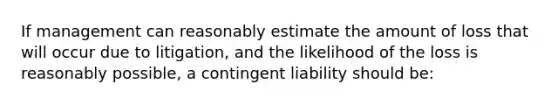 If management can reasonably estimate the amount of loss that will occur due to litigation, and the likelihood of the loss is reasonably possible, a contingent liability should be: