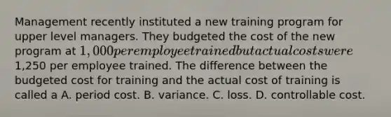 Management recently instituted a new training program for upper level managers. They budgeted the cost of the new program at 1,000 per employee trained but actual costs were1,250 per employee trained. The difference between the budgeted cost for training and the actual cost of training is called a A. period cost. B. variance. C. loss. D. controllable cost.