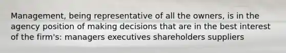 Management, being representative of all the owners, is in the agency position of making decisions that are in the best interest of the firm's: managers executives shareholders suppliers