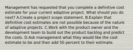 Management has requested that you complete a definitive cost estimate for your current adaptive project. What should you do next? A.Create a project scope statement. B.Explain that definitive cost estimates are not possible because of the nature of adaptive projects. C.Work with the product owner and the development team to build out the product backlog and predict the costs. D.Ask management what they would like the cost estimate to be and then add 50 percent to their estimate.