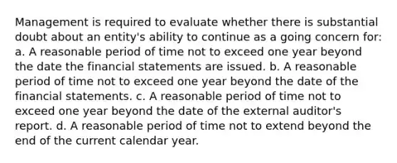 Management is required to evaluate whether there is substantial doubt about an entity's ability to continue as a going concern for: a. A reasonable period of time not to exceed one year beyond the date the financial statements are issued. b. A reasonable period of time not to exceed one year beyond the date of the financial statements. c. A reasonable period of time not to exceed one year beyond the date of the external auditor's report. d. A reasonable period of time not to extend beyond the end of the current calendar year.