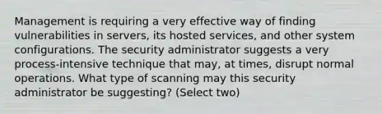 Management is requiring a very effective way of finding vulnerabilities in servers, its hosted services, and other system configurations. The security administrator suggests a very process-intensive technique that may, at times, disrupt normal operations. What type of scanning may this security administrator be suggesting? (Select two)