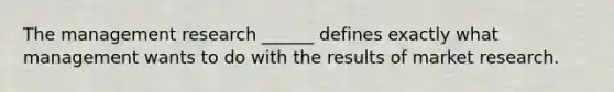 The management research ______ defines exactly what management wants to do with the results of market research.