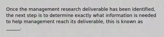 Once the management research deliverable has been identified, the next step is to determine exactly what information is needed to help management reach its deliverable, this is known as ______.