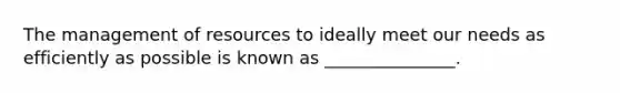 The management of resources to ideally meet our needs as efficiently as possible is known as _______________.