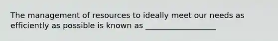 The management of resources to ideally meet our needs as efficiently as possible is known as __________________