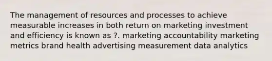 The management of resources and processes to achieve measurable increases in both return on marketing investment and efficiency is known as ?. marketing accountability marketing metrics brand health advertising measurement data analytics