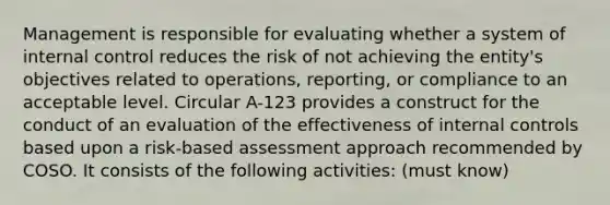 Management is responsible for evaluating whether a system of internal control reduces the risk of not achieving the entity's objectives related to operations, reporting, or compliance to an acceptable level. Circular A-123 provides a construct for the conduct of an evaluation of the effectiveness of internal controls based upon a risk-based assessment approach recommended by COSO. It consists of the following activities: (must know)