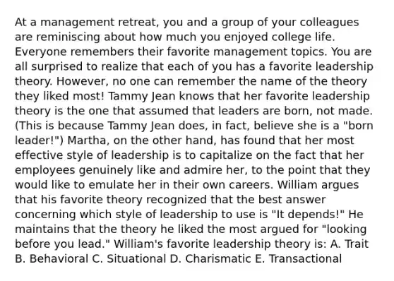 At a management retreat, you and a group of your colleagues are reminiscing about how much you enjoyed college life. Everyone remembers their favorite management topics. You are all surprised to realize that each of you has a favorite leadership theory. However, no one can remember the name of the theory they liked most! Tammy Jean knows that her favorite leadership theory is the one that assumed that leaders are born, not made. (This is because Tammy Jean does, in fact, believe she is a "born leader!") Martha, on the other hand, has found that her most effective style of leadership is to capitalize on the fact that her employees genuinely like and admire her, to the point that they would like to emulate her in their own careers. William argues that his favorite theory recognized that the best answer concerning which style of leadership to use is "It depends!" He maintains that the theory he liked the most argued for "looking before you lead." William's favorite leadership theory is: A. Trait B. Behavioral C. Situational D. Charismatic E. Transactional