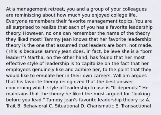 At a management retreat, you and a group of your colleagues are reminiscing about how much you enjoyed college life. Everyone remembers their favorite management topics. You are all surprised to realize that each of you has a favorite leadership theory. However, no one can remember the name of the theory they liked most! Tammy Jean knows that her favorite leadership theory is the one that assumed that leaders are born, not made. (This is because Tammy Jean does, in fact, believe she is a "born leader!") Martha, on the other hand, has found that her most effective style of leadership is to capitalize on the fact that her employees genuinely like and admire her, to the point that they would like to emulate her in their own careers. William argues that his favorite theory recognized that the best answer concerning which style of leadership to use is "It depends!" He maintains that the theory he liked the most argued for "looking before you lead." Tammy Jean's favorite leadership theory is: A. Trait B. Behavioral C. Situational D. Charismatic E. Transactional