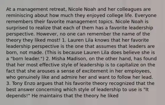 At a management retreat, Nicole Noah and her colleagues are reminiscing about how much they enjoyed college life. Everyone remembers their favorite management topics. Nicole Noah is surprised to realize that each of them has a favorite leadership perspective. However, no one can remember the name of the theory they liked most! 1. Lauren Lila knows that her favorite leadership perspective is the one that assumes that leaders are born, not made. (This is because Lauren Lila does believe she is a "born leader.") 2. Misha Madison, on the other hand, has found that her most effective style of leadership is to capitalize on the fact that she arouses a sense of excitement in her employees, who genuinely like and admire her and want to follow her lead. 3. Tony Enzo argues that his favorite theory recognized that the best answer concerning which style of leadership to use is "It depends!" He maintains that the theory he liked