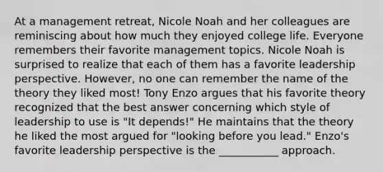 At a management retreat, Nicole Noah and her colleagues are reminiscing about how much they enjoyed college life. Everyone remembers their favorite management topics. Nicole Noah is surprised to realize that each of them has a favorite leadership perspective. However, no one can remember the name of the theory they liked most! Tony Enzo argues that his favorite theory recognized that the best answer concerning which style of leadership to use is "It depends!" He maintains that the theory he liked the most argued for "looking before you lead." Enzo's favorite leadership perspective is the ___________ approach.