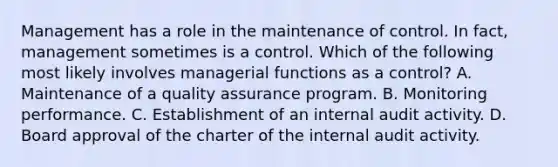 Management has a role in the maintenance of control. In fact, management sometimes is a control. Which of the following most likely involves managerial functions as a control? A. Maintenance of a quality assurance program. B. Monitoring performance. C. Establishment of an internal audit activity. D. Board approval of the charter of the internal audit activity.