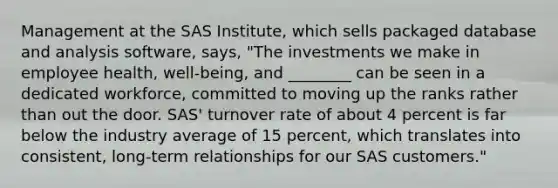 Management at the SAS Institute, which sells packaged database and analysis software, says, "The investments we make in employee health, well-being, and ________ can be seen in a dedicated workforce, committed to moving up the ranks rather than out the door. SAS' turnover rate of about 4 percent is far below the industry average of 15 percent, which translates into consistent, long-term relationships for our SAS customers."