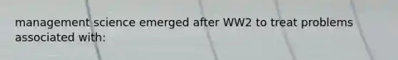 management science emerged after WW2 to treat problems associated with: