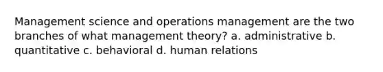 Management science and operations management are the two branches of what management theory? a. administrative b. quantitative c. behavioral d. human relations